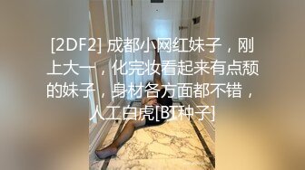 [2DF2] 成都小网红妹子，刚上大一，化完妆看起来有点颓的妹子，身材各方面都不错，人工白虎[BT种子]