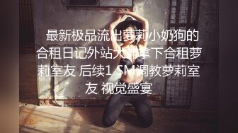   最新极品流出萝莉小奶狗的合租日记外站大神拿下合租萝莉室友 后续1 SM调教萝莉室友 视觉盛宴