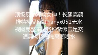 顶级反差潮喷女神！长腿高颜推特极品网红hanyx051无水视图完整集，各种紫薇玉足交道具肉棒啪啪高潮喷水