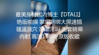 最美身材国内博主『DTALI』绝版啪操 蒙眼捆绑大屌速插骚逼浪穴 高潮淫叫 无套骑乘内射 高清1080P原版收藏