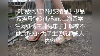 《顶级网红??付费精品》极品反差母狗OnlyFans上海留学生网红博主【兔崽子】解锁不健康私拍~为了生活玩起成人内容