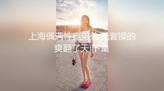 上海偶遇性瘾弟弟,无套操的爽翻了天 下集