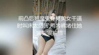  前凸后翘魔鬼身材美女干逼时叫床太厉害,用内裤堵住她嘴狠狠抽插