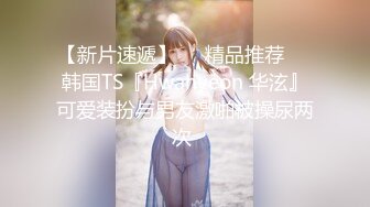 【新片速遞】❤️精品推荐❤️韩国TS『Hwahyeon 华泫』可爱装扮与男友激啪被操尿两次 