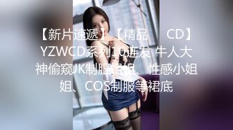 【新片速遞】【精品❤️CD】YZWCD系列10连发 牛人大神偷窥JK制服姐姐、性感小姐姐、COS制服等裙底