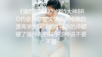 《强烈??推荐》推特大神BRO约会声音甜美呻吟声稚嫩的漂亮学生妹哭腔嗲叫听的J8都硬了强行内射妹子不停说不要不要