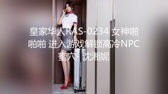 皇家华人RAS-0234 女神啪啪啪 进入游戏解锁高冷NPC蜜穴- 沈湘妮