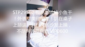 STP29562 极品眼镜妹小鱼干！外表甜美骚的很！趴在桌子上舔逼，开档肉丝沙发上操，不尽兴黄瓜自慰 VIP0600