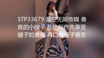 STP33679 星空无限传媒 善良的小嫂子 乱伦新作先享受嫂子的美臀 再口爆嫂子香舌