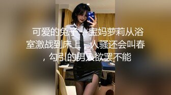   可爱的兔子 --宝妈萝莉从浴室激战到床上，人骚还会叫春，勾引的男人欲罢不能