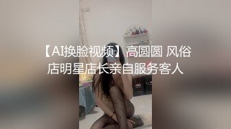 【AI换脸视频】高圆圆 风俗店明星店长亲自服务客人