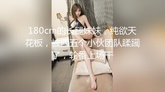 180cm的长腿妹妹，纯欲天花板，被四五个小伙团队蹂躏了，轮番上场干