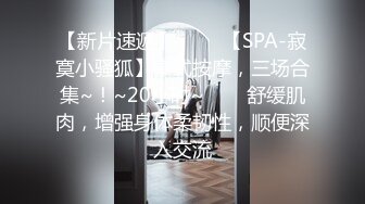 【新片速遞】 ✨✨✨【SPA-寂寞小骚狐】泰式按摩，三场合集~！~20小时~✨✨✨舒缓肌肉，增强身体柔韧性，顺便深入交流