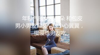    年轻气质女友朵朵 和包皮男小男友口交，很小心翼翼，慢慢给男友吃