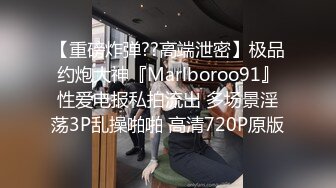 【重磅炸弹??高端泄密】极品约炮大神『Marlboroo91』性爱电报私拍流出 多场景淫荡3P乱操啪啪 高清720P原版