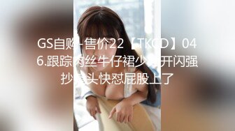 GS自购-售价22【TKCD】046.跟踪肉丝牛仔裙少妇开闪强抄镜头快怼屁股上了