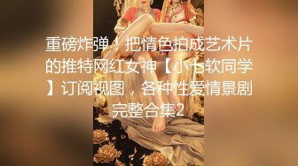 重磅炸弹！把情色拍成艺术片的推特网红女神【小七软同学】订阅视图，各种性爱情景剧完整合集2