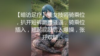 【暗访足疗】骚女技师骑乘位，扒开短裤磨蹭骚逼，骑乘位插入，翘起屁股后入爆操，张开双腿