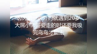 芮芮第一次外约就遇到20岁大屌小帅哥要走的时还要我吸完鸟鸟才能走