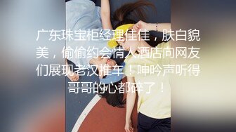 广东珠宝柜经理佳佳，肤白貌美，偷偷约会情人酒店向网友们展现老汉推车！呻吟声听得哥哥的心都碎了！