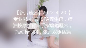 【新片速遞】2022-4-20【专业男技师】SPA养生馆，精油按摩推背，手指磨蹭骚穴，振动棒伺候，张开双腿猛操