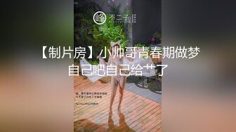 【制片房】小帅哥青春期做梦自己吧自己给艹了