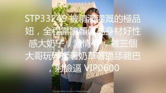 STP33249 被精液灌溉的極品妞，全程露臉顏值高身材好性感大奶子，激情4P，被三個大哥玩弄揉著奶草著逼舔雞巴，射臉逼 VIP0600