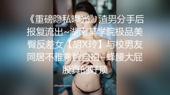 《重磅隐私曝光》渣男分手后报复流出~湖南某学院极品美臀反差女【胡X玲】与校男友同居不雅露脸自拍~蜂腰大屁股真的好顶