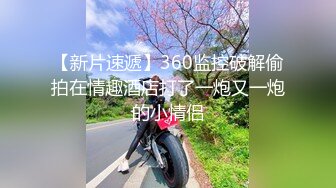 【新片速遞】360监控破解偷拍在情趣酒店打了一炮又一炮的小情侣