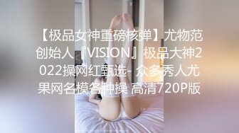 【极品女神重磅核弹】尤物范创始人『VISION』极品大神2022操网红甄选- 众多秀人尤果网名模各种操 高清720P版