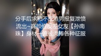 分手后求和不成渣男报复泄愤流出~高颜值反差女友【孙南珠】身材一流被肉棒各种征服