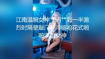 江南温婉女神艹逼艹到一半激烈时隔壁敲门吓得够呛花式啪啪满足女神