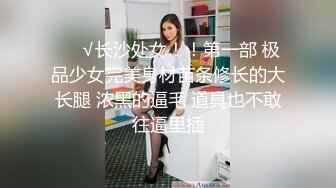 ❤️√长沙处女！！第一部 极品少女完美身材苗条修长的大长腿 浓黑的逼毛 道具也不敢往逼里插