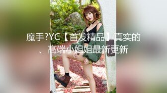 魔手?YC【首发精品】真实的、高端小姐姐最新更新