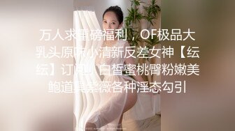 万人求重磅福利，OF极品大乳头原味小清新反差女神【纭纭】订阅，白皙蜜桃臀粉嫩美鲍道具紫薇各种淫态勾引