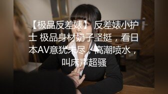 【极品反差婊】 反差婊小护士 极品身材奶子坚挺，看日本AV意犹未尽，高潮喷水，叫床声超骚