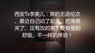 西安Ts李美儿：爽的无语伦次、最近自己动了起来、把弟弟夹了、攻有攻的爽、受有受的舒服、不一样的体验！