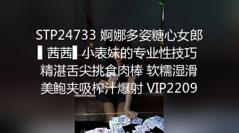 STP24733 婀娜多姿糖心女郎▌茜茜▌小表妹的专业性技巧 精湛舌尖挑食肉棒 软糯湿滑美鲍夹吸榨汁爆射 VIP2209