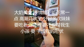 大奶美女 表情能不能正常一点 高潮几次了 好好多次妹妹要吃老公精液 要不要帮我生小孩 要 干成我的形状