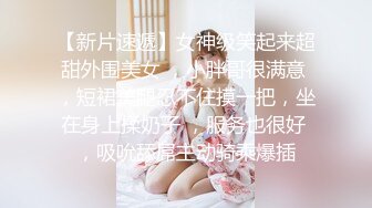 【新片速遞】女神级笑起来超甜外围美女 ，小胖哥很满意 ，短裙美腿忍不住摸一把，坐在身上揉奶子 ，服务也很好 ，吸吮舔屌主动骑乘爆插