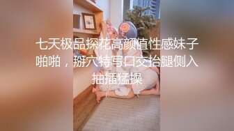 七天极品探花高颜值性感妹子啪啪，掰穴特写口交抬腿侧入抽插猛操