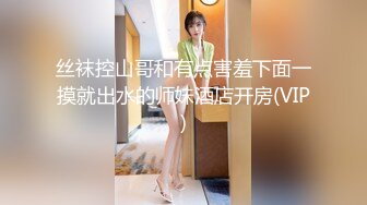 丝袜控山哥和有点害羞下面一摸就出水的师妹酒店开房(VIP)