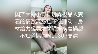 国产大神小青蛙玩弄极品人妻看的情欲高涨挡不住冲动，身材给力猛男发起骚来换着操都不知道插嗨啊1080P高清