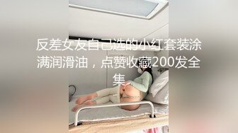 反差女友自己选的小红套装涂满润滑油，点赞收藏200发全集