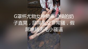 G罩杯尤物女神骑乘位操的奶子直晃，舔屌乳交非常骚，假屌爆插无毛小骚逼