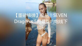 【重磅核弹】极品！SEVEN Dragon.s 5月最新约炮线下福利