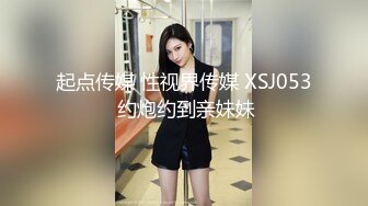 起点传媒 性视界传媒 XSJ053 约炮约到亲妹妹