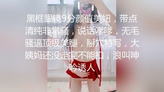 黑框眼镜9分颜值美妞，带点清纯非常骚，说话嗲嗲，无毛骚逼顶级美腿，掰穴特写，大姨妈还没走完不能扣，浪叫呻吟诱人