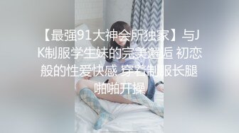 【最强91大神会所独家】与JK制服学生妹的完美邂逅 初恋般的性爱快感 穿着制服长腿啪啪开操