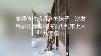 高颜值性感紧身裤妹子，沙发互舔调情骑乘抽插再到床上大力猛操